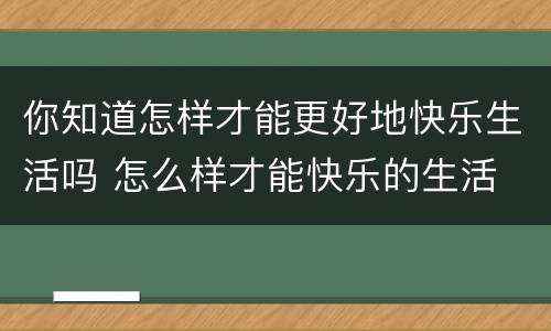 你知道怎样才能更好地快乐生活吗 怎么样才能快乐的生活