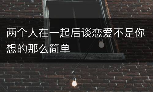 两个人在一起后谈恋爱不是你想的那么简单