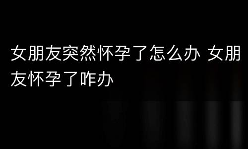 女朋友突然怀孕了怎么办 女朋友怀孕了咋办