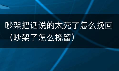 吵架把话说的太死了怎么挽回（吵架了怎么挽留）
