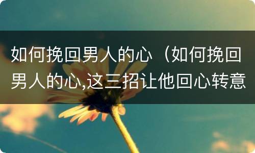如何挽回男人的心（如何挽回男人的心,这三招让他回心转意!）