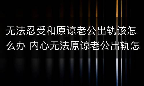 无法忍受和原谅老公出轨该怎么办 内心无法原谅老公出轨怎么办