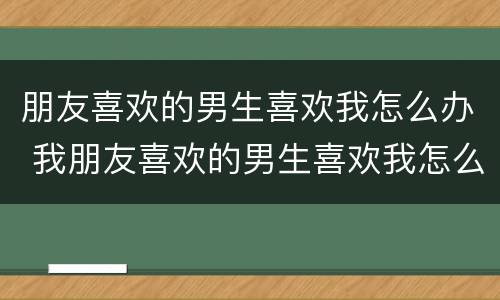 朋友喜欢的男生喜欢我怎么办 我朋友喜欢的男生喜欢我怎么办