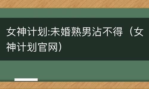 女神计划:未婚熟男沾不得（女神计划官网）