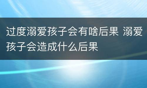过度溺爱孩子会有啥后果 溺爱孩子会造成什么后果