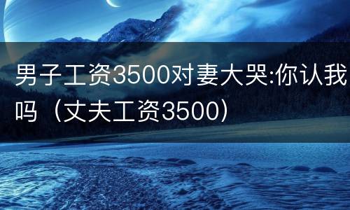 男子工资3500对妻大哭:你认我吗（丈夫工资3500）