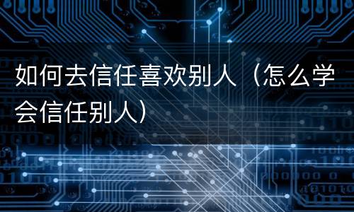 如何去信任喜欢别人（怎么学会信任别人）