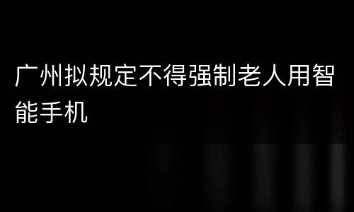 广州拟规定不得强制老人用智能手机