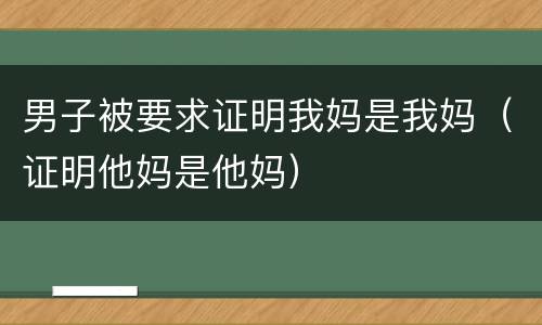 男子被要求证明我妈是我妈（证明他妈是他妈）