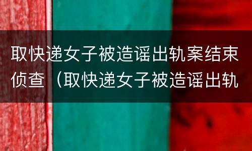 取快递女子被造谣出轨案结束侦查（取快递女子被造谣出轨案开庭）