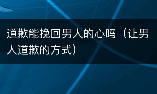 道歉能挽回男人的心吗（让男人道歉的方式）
