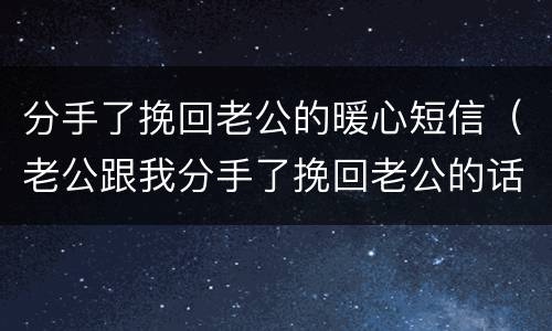 分手了挽回老公的暖心短信（老公跟我分手了挽回老公的话）