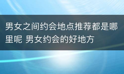男女之间约会地点推荐都是哪里呢 男女约会的好地方