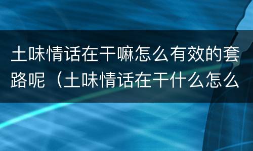 土味情话在干嘛怎么有效的套路呢（土味情话在干什么怎么回答）