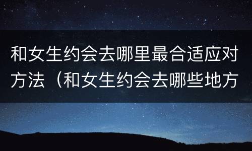 和女生约会去哪里最合适应对方法（和女生约会去哪些地方比较好）