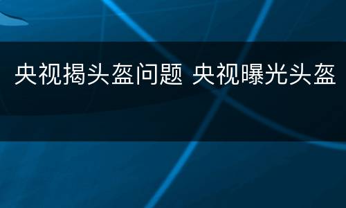 央视揭头盔问题 央视曝光头盔