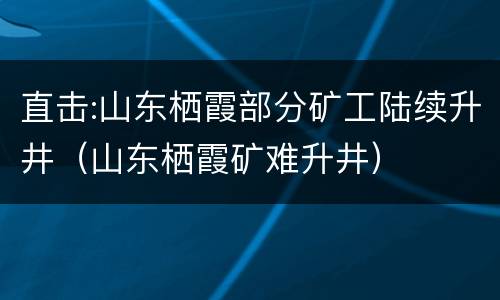 直击:山东栖霞部分矿工陆续升井（山东栖霞矿难升井）