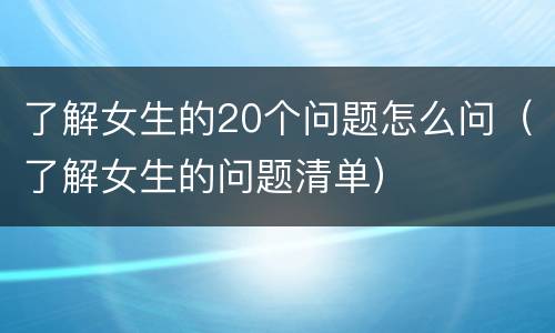 了解女生的20个问题怎么问（了解女生的问题清单）