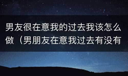 男友很在意我的过去我该怎么做（男朋友在意我过去有没有什么好办法）