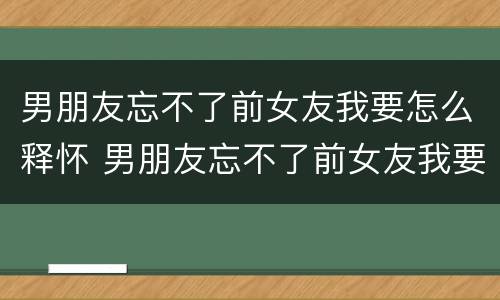 男朋友忘不了前女友我要怎么释怀 男朋友忘不了前女友我要怎么释怀呢