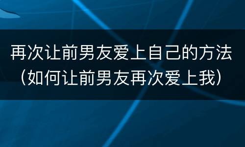 再次让前男友爱上自己的方法（如何让前男友再次爱上我）