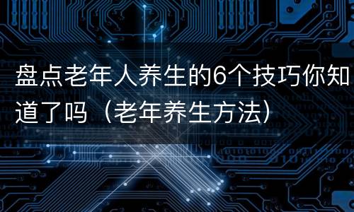 盘点老年人养生的6个技巧你知道了吗（老年养生方法）