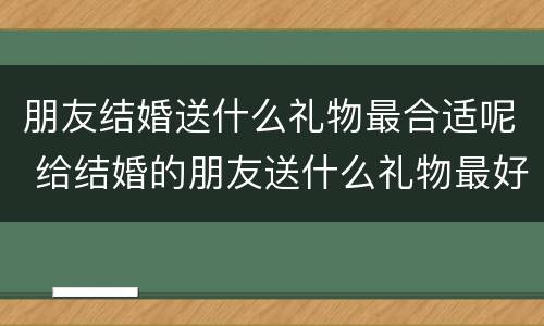 朋友结婚送什么礼物最合适呢 给结婚的朋友送什么礼物最好