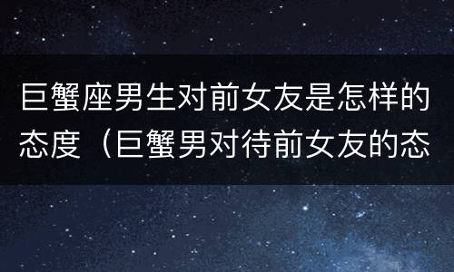 巨蟹座男生对前女友是怎样的态度（巨蟹男对待前女友的态度）