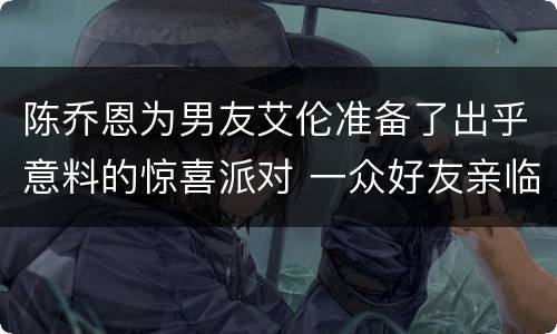 陈乔恩为男友艾伦准备了出乎意料的惊喜派对 一众好友亲临助阵