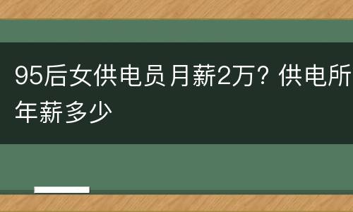 95后女供电员月薪2万? 供电所年薪多少