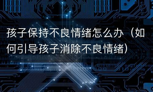 孩子保持不良情绪怎么办（如何引导孩子消除不良情绪）