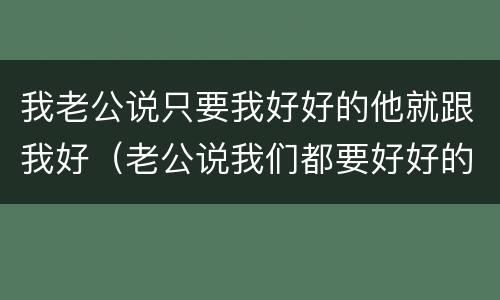 我老公说只要我好好的他就跟我好（老公说我们都要好好的是什么意思）