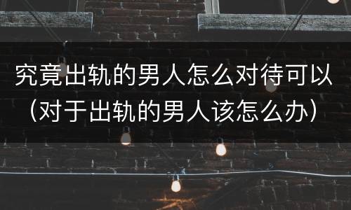 究竟出轨的男人怎么对待可以（对于出轨的男人该怎么办）