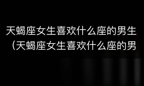 天蝎座女生喜欢什么座的男生（天蝎座女生喜欢什么座的男生?）