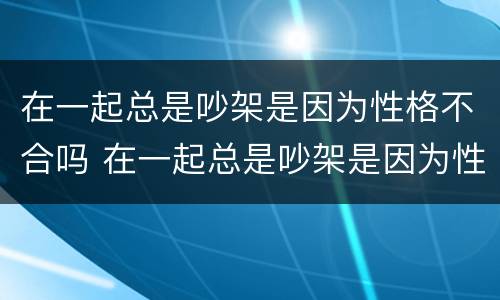 在一起总是吵架是因为性格不合吗 在一起总是吵架是因为性格不合吗