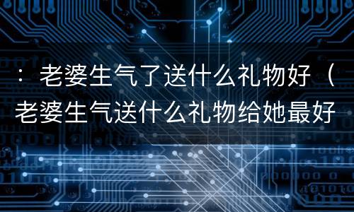：老婆生气了送什么礼物好（老婆生气送什么礼物给她最好）