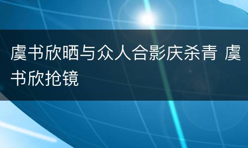 虞书欣晒与众人合影庆杀青 虞书欣抢镜