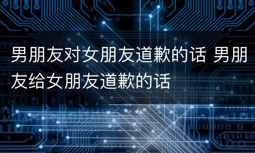 男朋友对女朋友道歉的话 男朋友给女朋友道歉的话