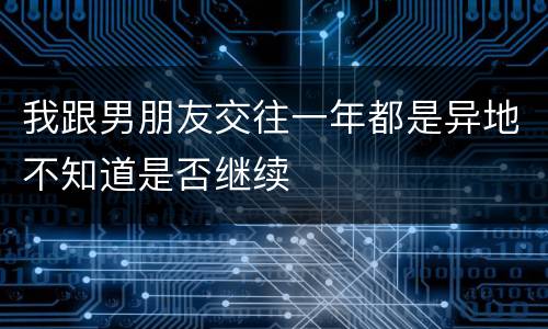 我跟男朋友交往一年都是异地不知道是否继续