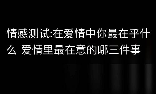 情感测试:在爱情中你最在乎什么 爱情里最在意的哪三件事