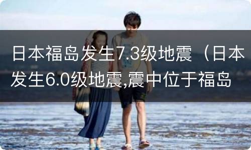 日本福岛发生7.3级地震（日本发生6.0级地震,震中位于福岛沿海）