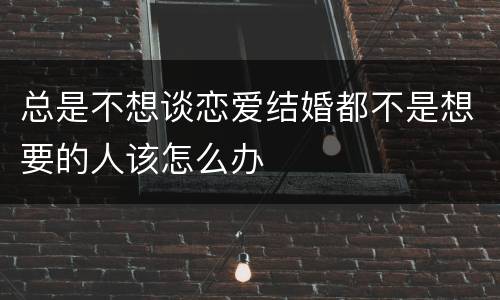 总是不想谈恋爱结婚都不是想要的人该怎么办