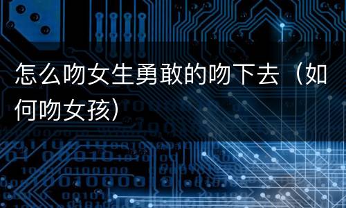 怎么吻女生勇敢的吻下去（如何吻女孩）