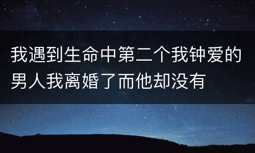 我遇到生命中第二个我钟爱的男人我离婚了而他却没有