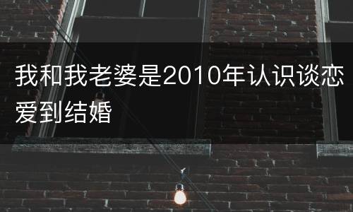 我和我老婆是2010年认识谈恋爱到结婚