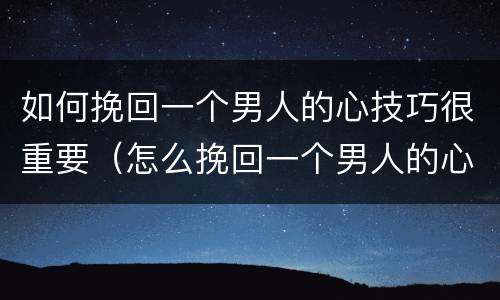 如何挽回一个男人的心技巧很重要（怎么挽回一个男人的心?有这3招就够了）
