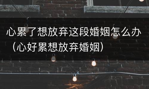 心累了想放弃这段婚姻怎么办（心好累想放弃婚姻）
