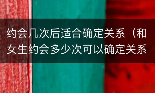 约会几次后适合确定关系（和女生约会多少次可以确定关系）