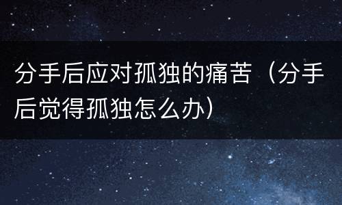 分手后应对孤独的痛苦（分手后觉得孤独怎么办）