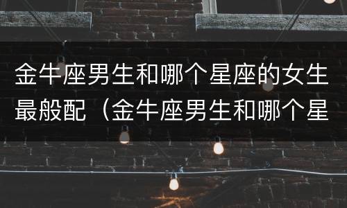 金牛座男生和哪个星座的女生最般配（金牛座男生和哪个星座的女生最般配呢）